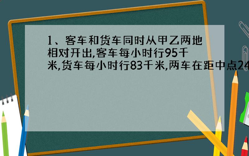 1、客车和货车同时从甲乙两地相对开出,客车每小时行95千米,货车每小时行83千米,两车在距中点24千米处相遇,甲乙两地相