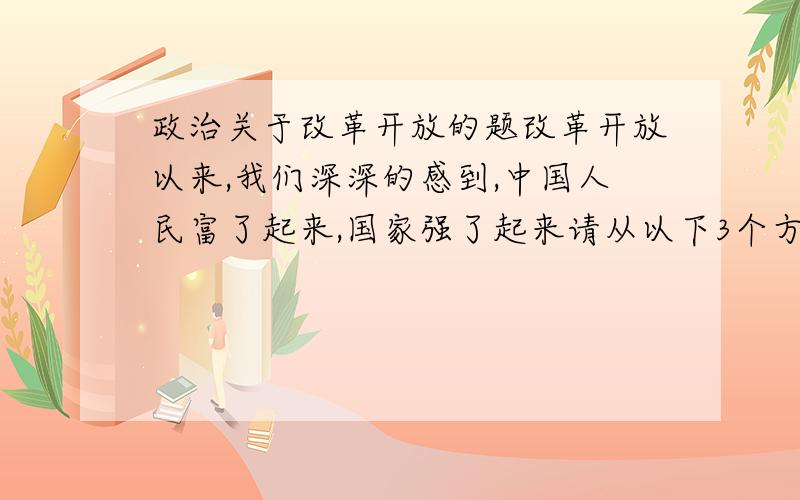 政治关于改革开放的题改革开放以来,我们深深的感到,中国人民富了起来,国家强了起来请从以下3个方面用事例加以说明人民的生活