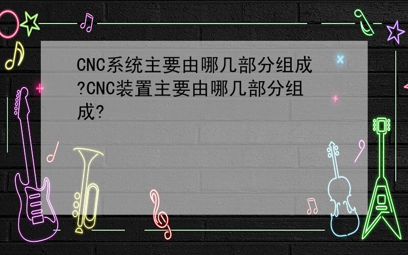 CNC系统主要由哪几部分组成?CNC装置主要由哪几部分组成?