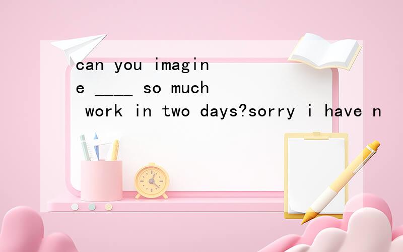 can you imagine ____ so much work in two days?sorry i have n