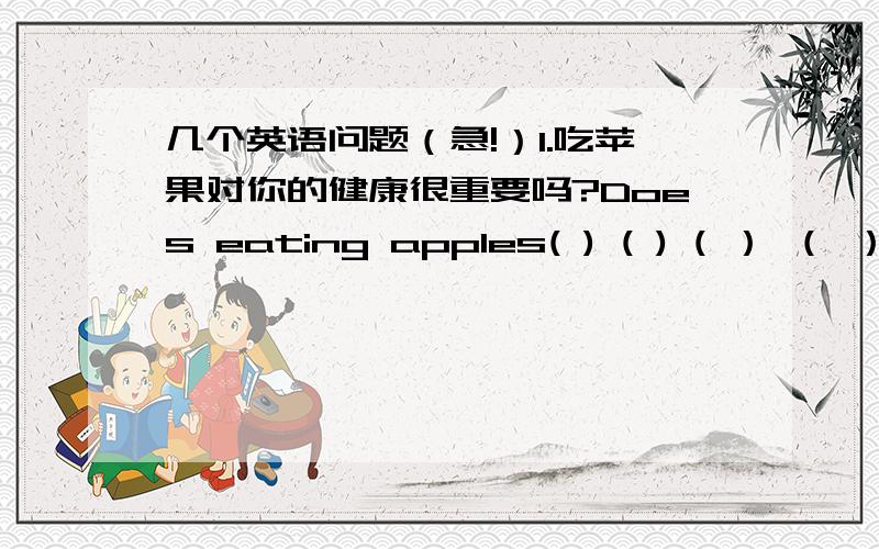 几个英语问题（急!）1.吃苹果对你的健康很重要吗?Does eating apples( ) ( ) ( ） （ ）yo