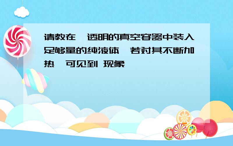 请教在一透明的真空容器中装入足够量的纯液体,若对其不断加热,可见到 现象