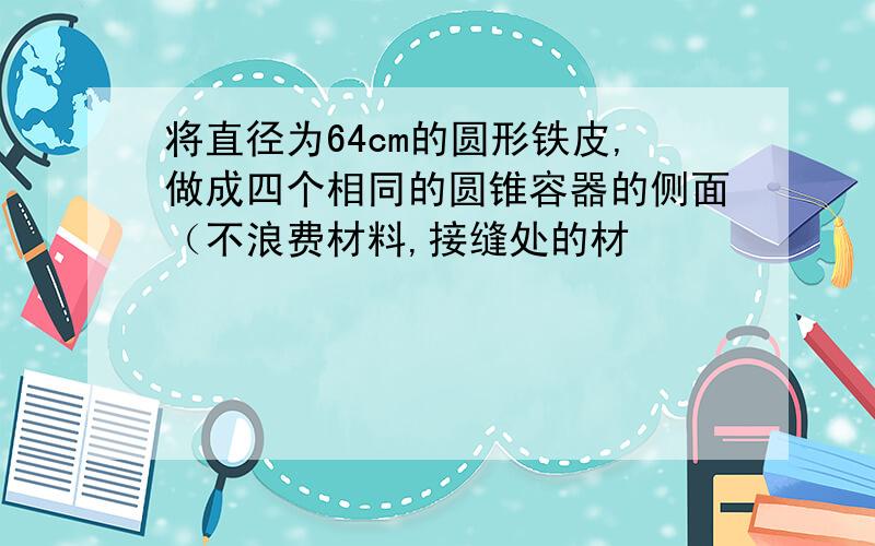 将直径为64cm的圆形铁皮,做成四个相同的圆锥容器的侧面（不浪费材料,接缝处的材