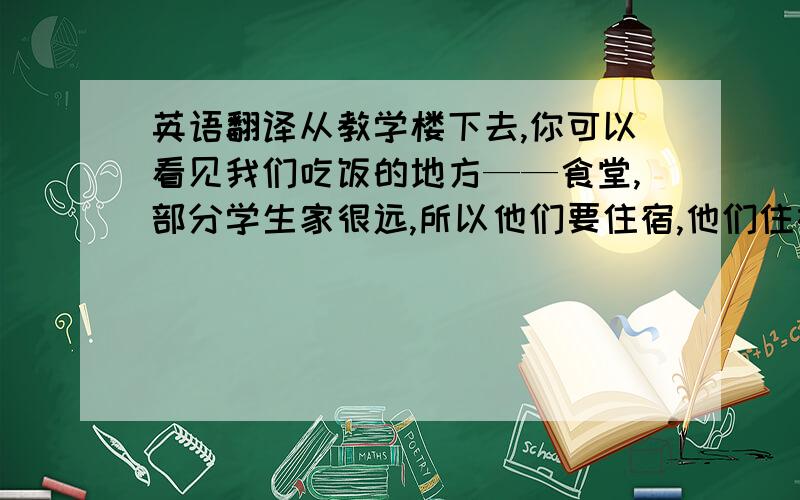 英语翻译从教学楼下去,你可以看见我们吃饭的地方——食堂,部分学生家很远,所以他们要住宿,他们住在学生公寓里,学生公寓在教