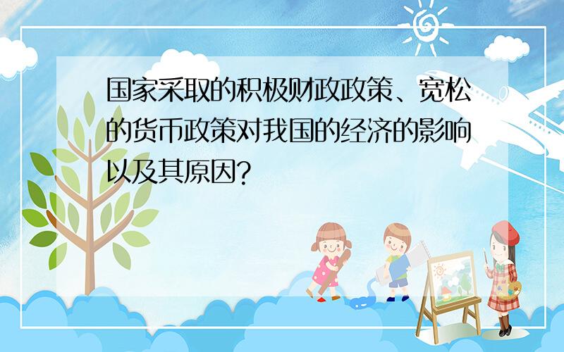 国家采取的积极财政政策、宽松的货币政策对我国的经济的影响以及其原因?