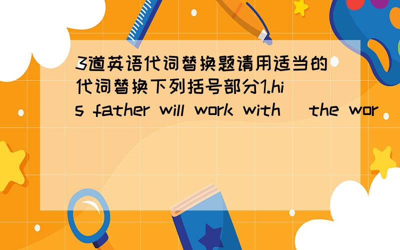 3道英语代词替换题请用适当的代词替换下列括号部分1.his father will work with (the wor