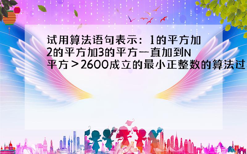 试用算法语句表示：1的平方加2的平方加3的平方一直加到N平方＞2600成立的最小正整数的算法过程．