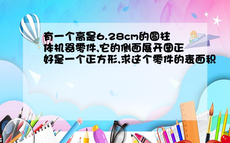 有一个高是6.28cm的圆柱体机器零件,它的侧面展开图正好是一个正方形,求这个零件的表面积