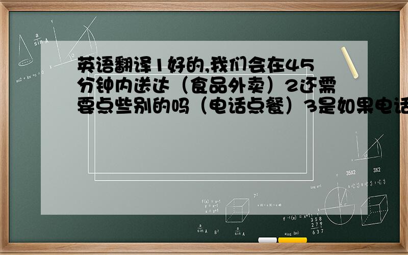 英语翻译1好的,我们会在45分钟内送达（食品外卖）2还需要点些别的吗（电话点餐）3是如果电话里对方已经点好餐,我想跟他核