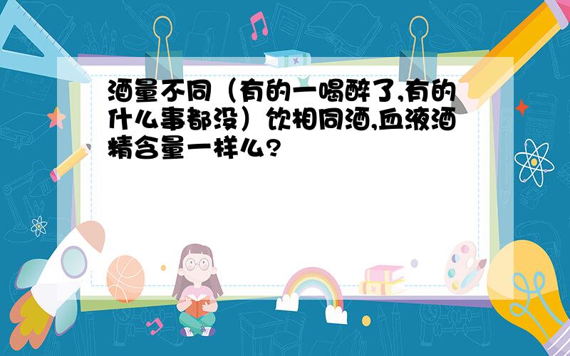 酒量不同（有的一喝醉了,有的什么事都没）饮相同酒,血液酒精含量一样么?