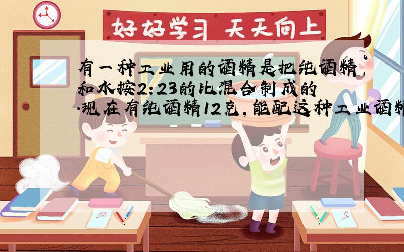 有一种工业用的酒精是把纯酒精和水按2:23的比混合制成的.现在有纯酒精12克,能配这种工业酒精多少克?