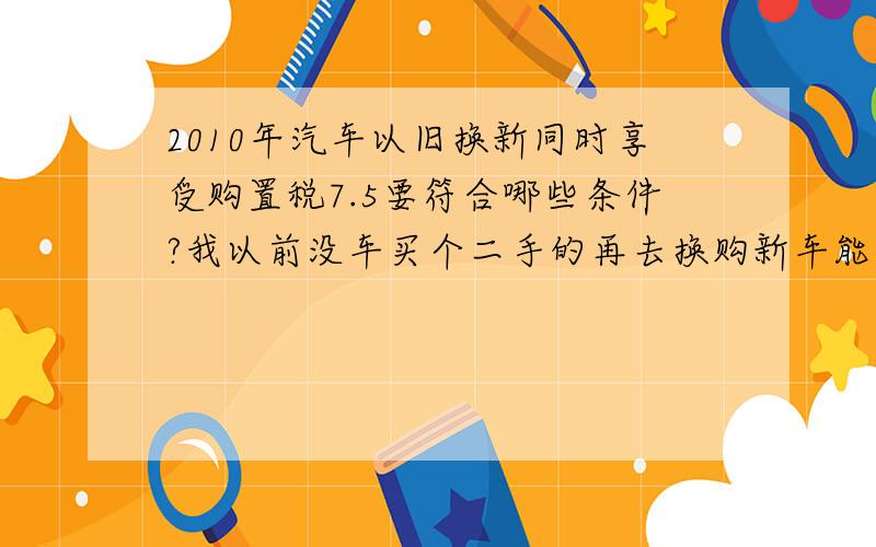 2010年汽车以旧换新同时享受购置税7.5要符合哪些条件?我以前没车买个二手的再去换购新车能行吗?就和家电以旧换新一样吗