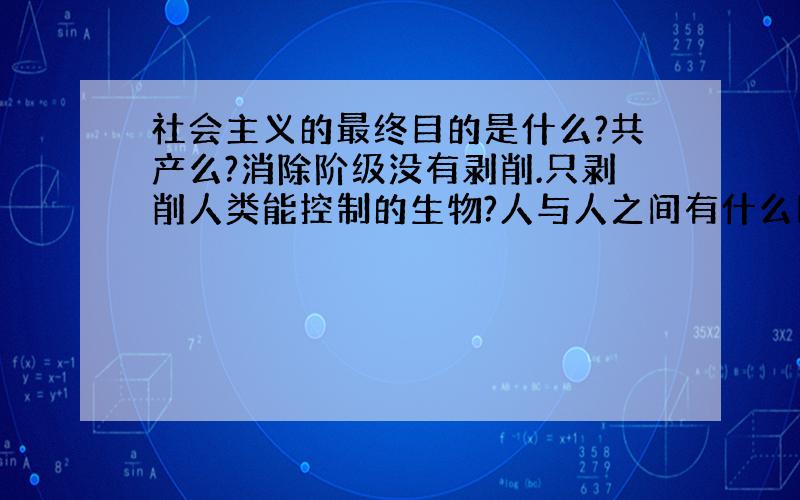 社会主义的最终目的是什么?共产么?消除阶级没有剥削.只剥削人类能控制的生物?人与人之间有什么区别?