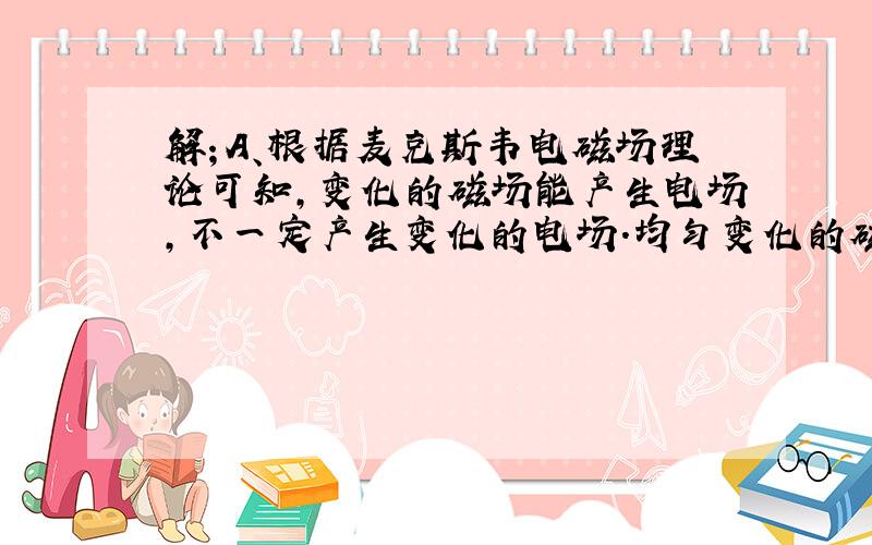 解；A、根据麦克斯韦电磁场理论可知，变化的磁场能产生电场，不一定产生变化的电场．均匀变化的磁场产生的是稳定的电场．非均