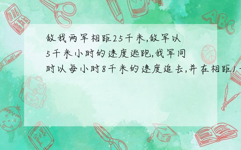 敌我两军相距25千米,敌军以5千米小时的速度逃跑,我军同时以每小时8千米的速度追去,并在相距1千米处发生