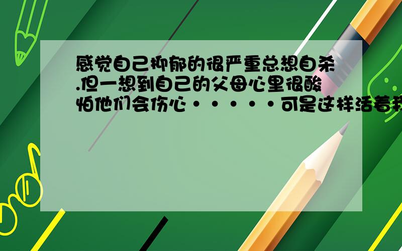 感觉自己抑郁的很严重总想自杀.但一想到自己的父母心里很酸怕他们会伤心·····可是这样活着我却很痛