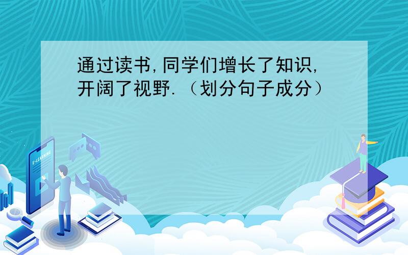 通过读书,同学们增长了知识,开阔了视野.（划分句子成分）