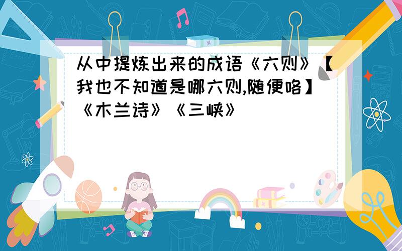 从中提炼出来的成语《六则》【我也不知道是哪六则,随便咯】《木兰诗》《三峡》