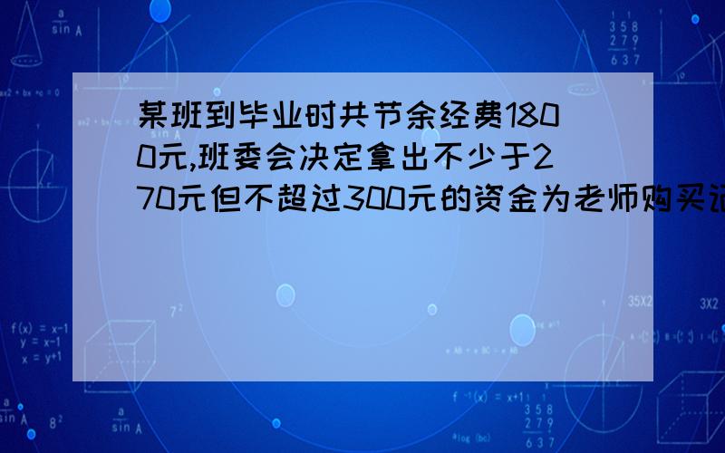 某班到毕业时共节余经费1800元,班委会决定拿出不少于270元但不超过300元的资金为老师购买记念品,其余资金用于毕业晚