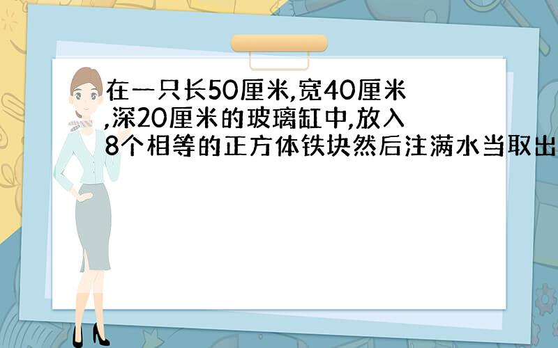 在一只长50厘米,宽40厘米,深20厘米的玻璃缸中,放入8个相等的正方体铁块然后注满水当取出这些铁块后,水面