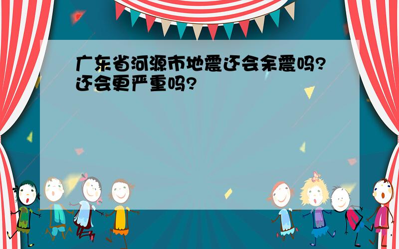 广东省河源市地震还会余震吗?还会更严重吗?