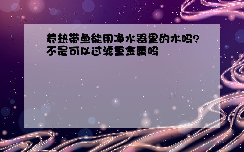 养热带鱼能用净水器里的水吗?不是可以过滤重金属吗