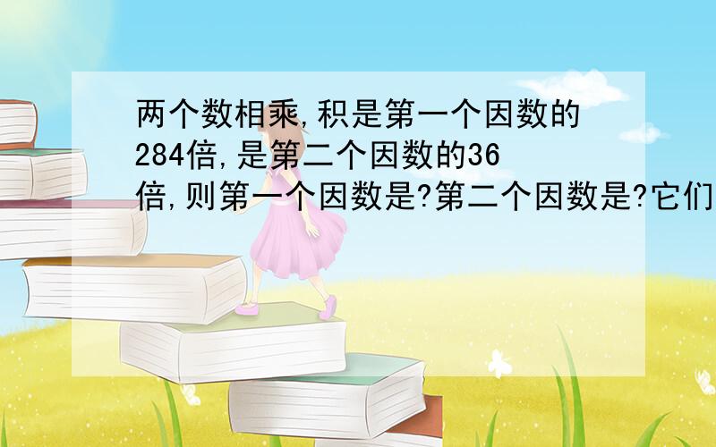 两个数相乘,积是第一个因数的284倍,是第二个因数的36倍,则第一个因数是?第二个因数是?它们的积是?