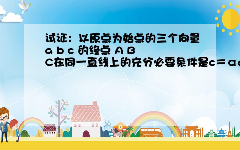 试证：以原点为始点的三个向量a b c 的终点 A B C在同一直线上的充分必要条件是c＝αa＋βb(α β属于R,且α