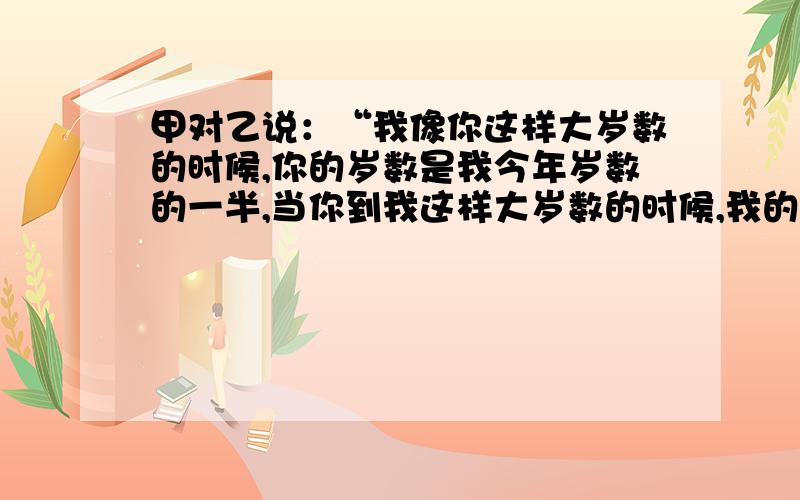 甲对乙说：“我像你这样大岁数的时候,你的岁数是我今年岁数的一半,当你到我这样大岁数的时候,我的岁数比你今年岁数的二倍少七