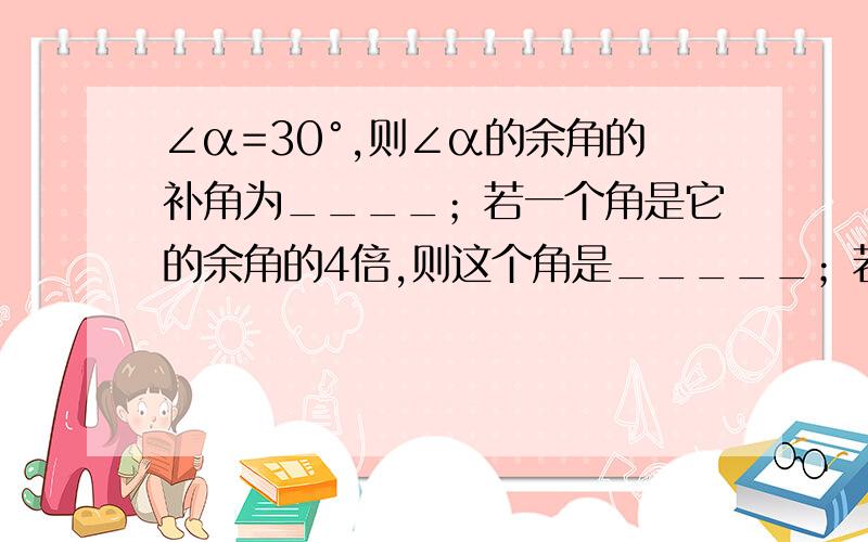 ∠α=30°,则∠α的余角的补角为____；若一个角是它的余角的4倍,则这个角是_____；若一个角的补角是