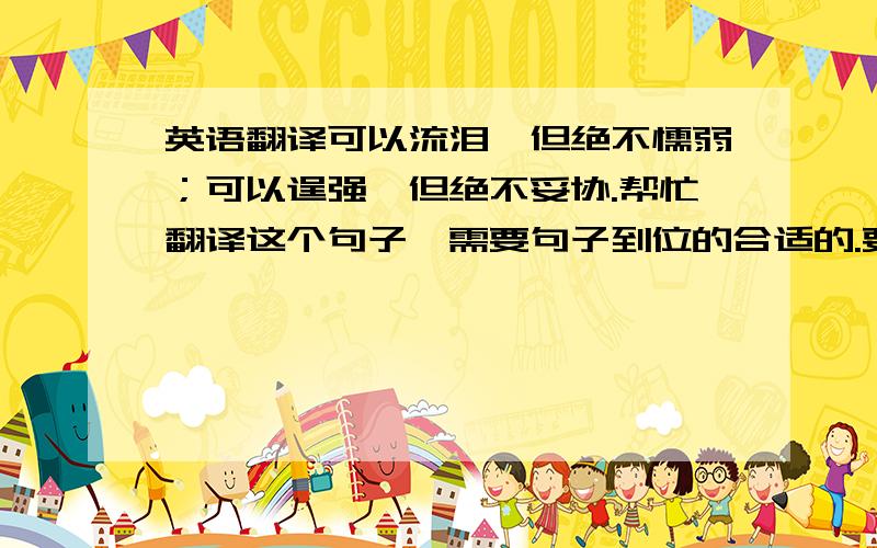 英语翻译可以流泪,但绝不懦弱；可以逞强,但绝不妥协.帮忙翻译这个句子,需要句子到位的合适的.要的是祈使句 不需要人称的，