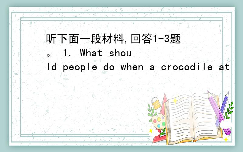 听下面一段材料,回答1-3题。 1. What should people do when a crocodile at