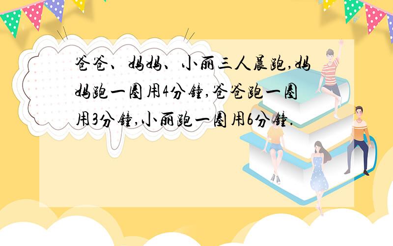 爸爸、妈妈、小丽三人晨跑,妈妈跑一圈用4分钟,爸爸跑一圈用3分钟,小丽跑一圈用6分钟.