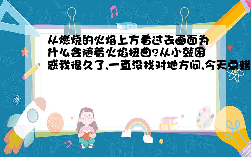 从燃烧的火焰上方看过去画面为什么会随着火焰扭曲?从小就困惑我很久了,一直没找对地方问,今天点蜡烛我又想起来了.有没有精通