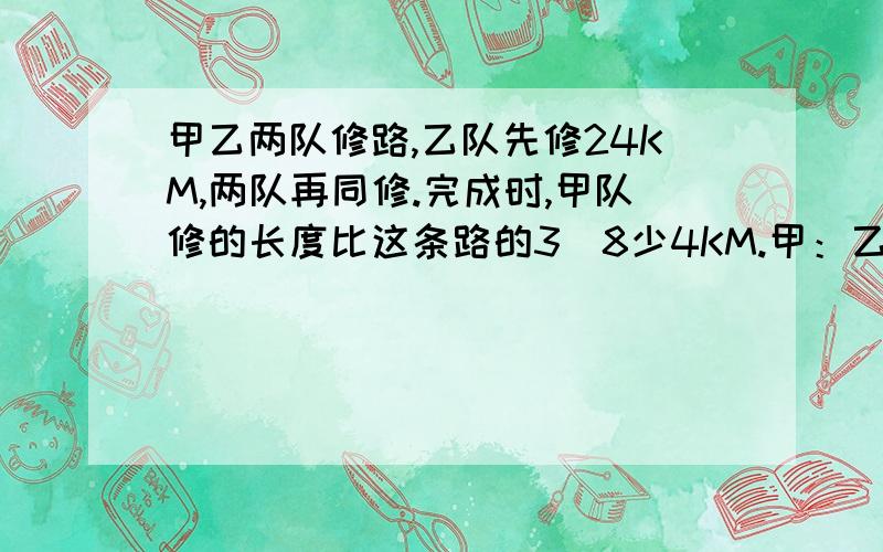 甲乙两队修路,乙队先修24KM,两队再同修.完成时,甲队修的长度比这条路的3|8少4KM.甲：乙的工效比=5:3.