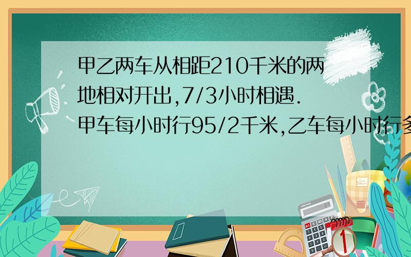 甲乙两车从相距210千米的两地相对开出,7/3小时相遇.甲车每小时行95/2千米,乙车每小时行多少千米?