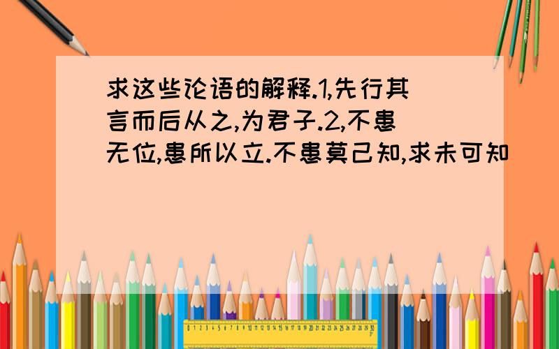 求这些论语的解释.1,先行其言而后从之,为君子.2,不患无位,患所以立.不患莫己知,求未可知