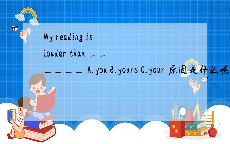 My reading is louder than ______ A.you B.yours C.your 原因是什么呢