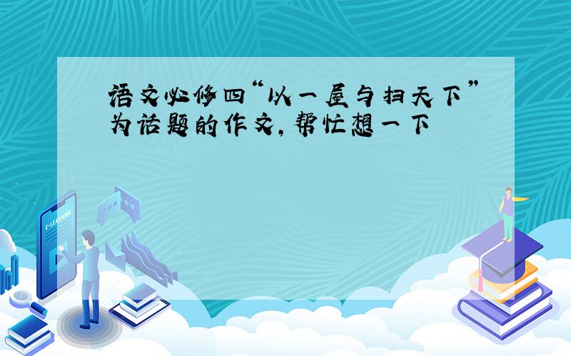 语文必修四“以一屋与扫天下”为话题的作文,帮忙想一下