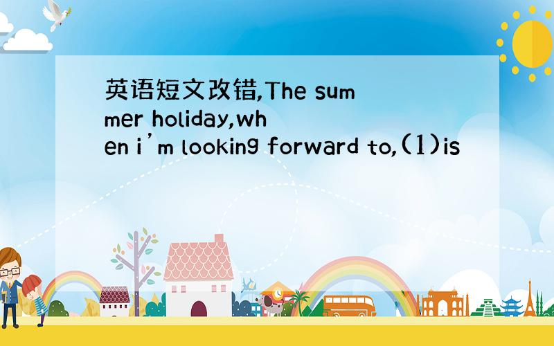 英语短文改错,The summer holiday,when i’m looking forward to,(1)is