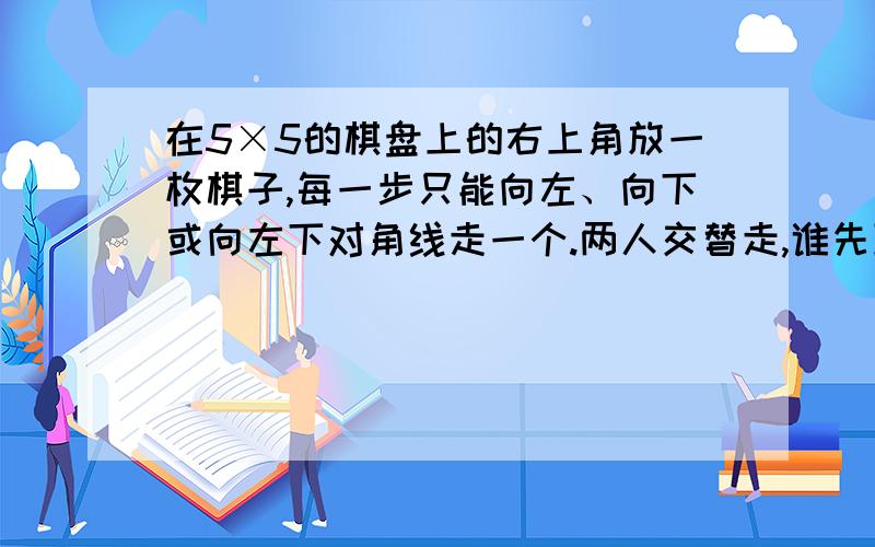 在5×5的棋盘上的右上角放一枚棋子,每一步只能向左、向下或向左下对角线走一个.两人交替走,谁先到达左