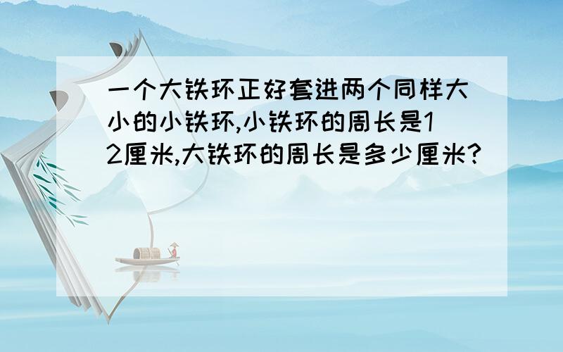 一个大铁环正好套进两个同样大小的小铁环,小铁环的周长是12厘米,大铁环的周长是多少厘米?