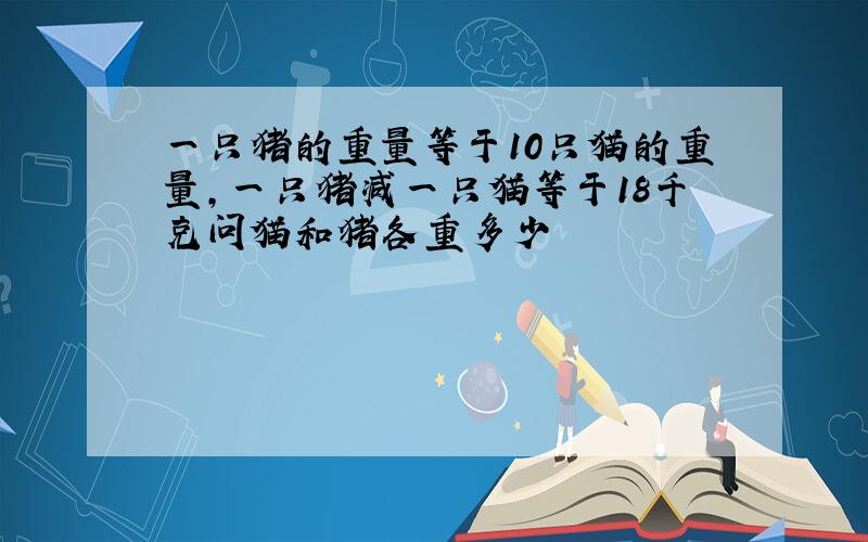 一只猪的重量等于10只猫的重量,一只猪减一只猫等于18千克问猫和猪各重多少