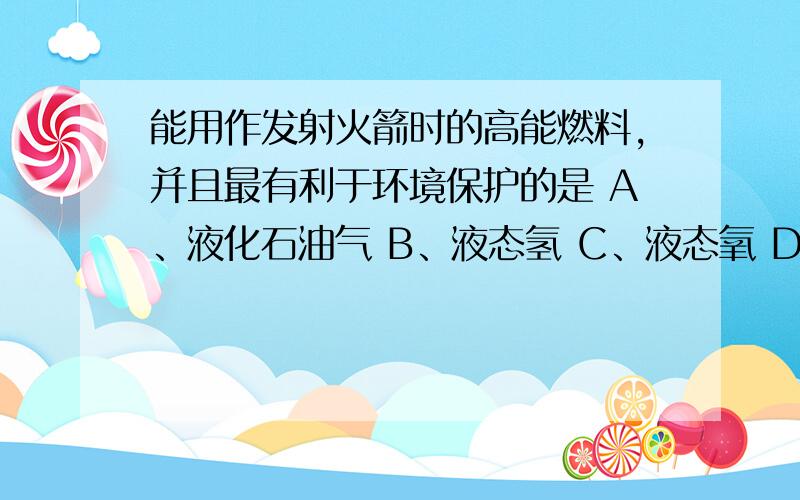 能用作发射火箭时的高能燃料,并且最有利于环境保护的是 A、液化石油气 B、液态氢 C、液态氧 D、汽油