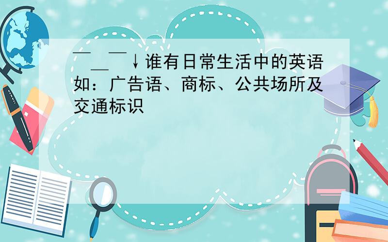 ￣＿￣↓谁有日常生活中的英语如：广告语、商标、公共场所及交通标识