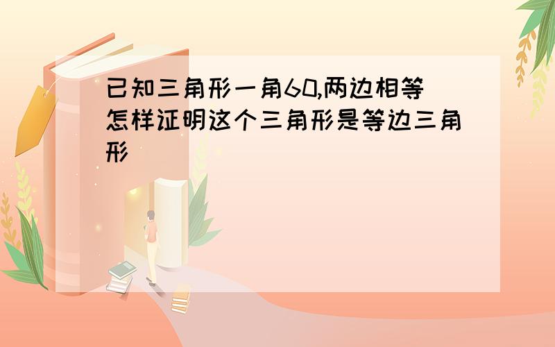 已知三角形一角60,两边相等怎样证明这个三角形是等边三角形