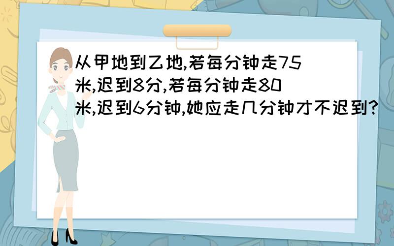 从甲地到乙地,若每分钟走75米,迟到8分,若每分钟走80米,迟到6分钟,她应走几分钟才不迟到?