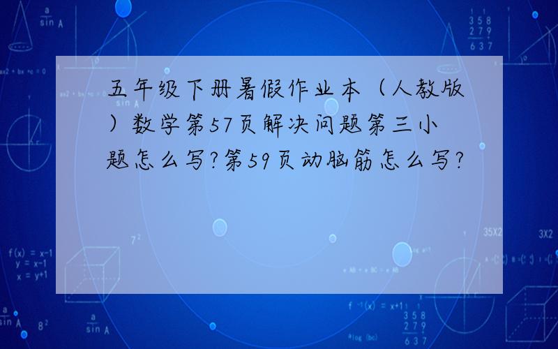 五年级下册暑假作业本（人教版）数学第57页解决问题第三小题怎么写?第59页动脑筋怎么写?