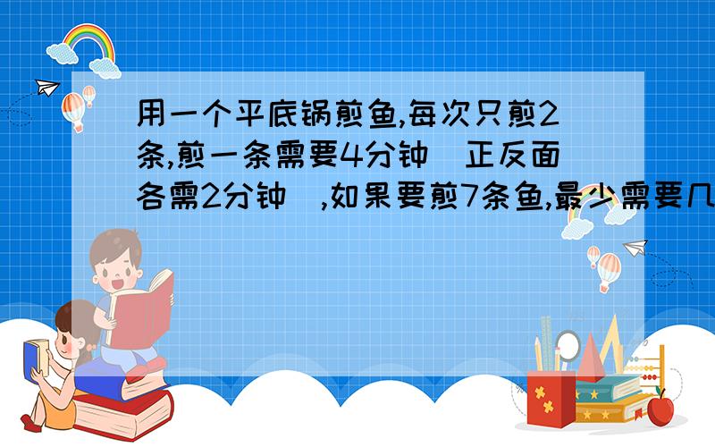 用一个平底锅煎鱼,每次只煎2条,煎一条需要4分钟(正反面各需2分钟),如果要煎7条鱼,最少需要几分钟?