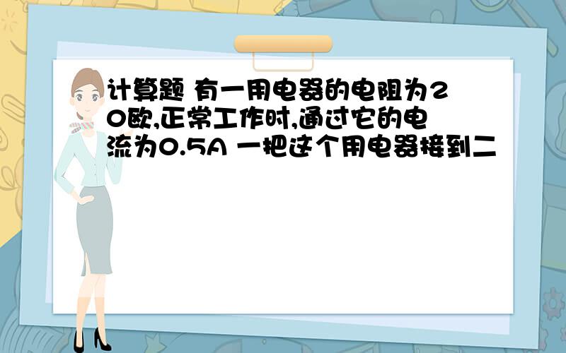 计算题 有一用电器的电阻为20欧,正常工作时,通过它的电流为0.5A 一把这个用电器接到二